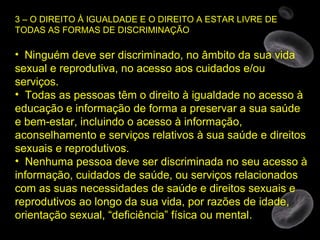 3 – O DIREITO À IGUALDADE E O DIREITO A ESTAR LIVRE DE TODAS AS FORMAS DE DISCRIMINAÇÃO Ninguém deve ser discriminado, no âmbito da sua vida sexual e reprodutiva, no acesso aos cuidados e/ou serviços. Todas as pessoas têm o direito à igualdade no acesso à educação e informação de forma a preservar a sua saúde e bem-estar, incluindo o acesso à informação, aconselhamento e serviços relativos à sua saúde e direitos sexuais e reprodutivos. Nenhuma pessoa deve ser discriminada no seu acesso à informação, cuidados de saúde, ou serviços relacionados com as suas necessidades de saúde e direitos sexuais e reprodutivos ao longo da sua vida, por razões de idade, orientação sexual, “deficiência” física ou mental. 
