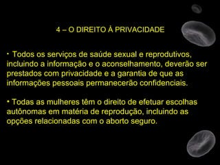 4 – O DIREITO À PRIVACIDADE Todos os serviços de saúde sexual e reprodutivos, incluindo a informação e o aconselhamento, deverão ser prestados com privacidade e a garantia de que as informações pessoais permanecerão confidenciais. Todas as mulheres têm o direito de efetuar escolhas autônomas em matéria de reprodução, incluindo as opções relacionadas com o aborto seguro. 