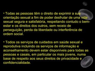 Todas as pessoas têm o direito de exprimir a sua orientação sexual a fim de poder desfrutar de uma vida sexual segura e satisfatória, respeitando contudo o bem-estar e os direitos dos outros, sem receio de perseguição, perda da liberdade ou interferência de ordem social. Todos os serviços de cuidados em saúde sexual e reprodutiva incluindo os serviços de informação e aconselhamento devem estar disponíveis para todas as pessoas e casais, em particular os mais jovens, numa base de respeito aos seus direitos de privacidade e confidencialidade. 