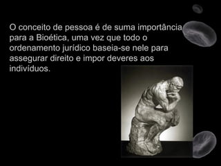 O conceito de pessoa é de suma importância para a Bioética, uma vez que todo o ordenamento jurídico baseia-se nele para assegurar direito e impor deveres aos indivíduos. 