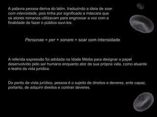 A palavra  pessoa  deriva do latim, traduzindo a ideia de  soar com intensidade , pois tinha por significado a máscara que os atores romanos utilizavam para engrossar a voz com a finalidade de fazer o público ouvi-los.  Personae  =  per + sonare  = soar com intensidade A referida expressão foi adotada na Idade Média para designar o papel desenvolvido pelo ser humano enquanto ator de sua própria vida, como atuante o teatro da vida jurídica. Do ponto de vista jurídico, pessoa é o sujeito de direitos e deveres, ente capaz, portanto, de adquirir direitos e contrair deveres. 
