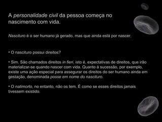 A  personalidade civil  da pessoa começa no nascimento com vida. Nascituro  é o ser humano já gerado, mas que ainda está por nascer.  O nascituro possui direitos? Sim. São chamados direitos  in fieri , isto é, expectativas de direitos, que irão materializar-se quando nascer com vida. Quanto à sucessão, por exemplo, existe uma ação especial para assegurar os direitos do ser humano ainda em gestação, denominada  posse em nome do nascituro . O  natimorto , no entanto, não os tem. É como se esses direitos jamais tivessem existido.  