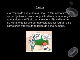 A ética é o estudo do que é bom ou mau, e tem como um de seus objetivos a busca por justificativas para as regras que a Moral e o Direito estabelecem. Ela é diferente de Moral e do Direito por não estabelecer regras, e se caracteriza através da reflexão da ação humana. 