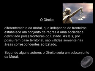 O Direito  diferentemente da moral, que independe de fronteiras, estabelece um conjunto de regras a uma sociedade delimitada pelas fronteiras do Estado. As leis, por possuírem base territorial, são válidas somente nas áreas correspondentes ao Estado.  Segundo alguns autores o Direito seria um subconjunto da Moral. 