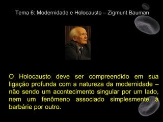 Tema 6: Modernidade e Holocausto – Zigmunt Bauman O Holocausto deve ser compreendido em sua ligação profunda com a natureza da modernidade – não sendo um acontecimento singular por um lado, nem um fenômeno associado simplesmente à barbárie por outro.  