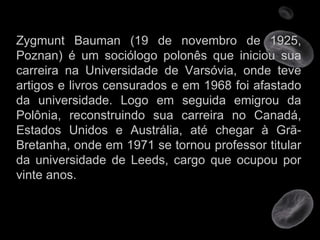 Zygmunt Bauman (19 de novembro de 1925, Poznan) é um sociólogo polonês que iniciou sua carreira na Universidade de Varsóvia, onde teve artigos e livros censurados e em 1968 foi afastado da universidade. Logo em seguida emigrou da Polônia, reconstruindo sua carreira no Canadá, Estados Unidos e Austrália, até chegar à Grã-Bretanha, onde em 1971 se tornou professor titular da universidade de Leeds, cargo que ocupou por vinte anos.  
