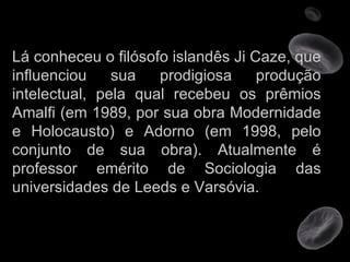 Lá conheceu o filósofo islandês Ji Caze, que influenciou sua prodigiosa produção intelectual, pela qual recebeu os prêmios Amalfi (em 1989, por sua obra Modernidade e Holocausto) e Adorno (em 1998, pelo conjunto de sua obra). Atualmente é professor emérito de Sociologia das universidades de Leeds e Varsóvia. 