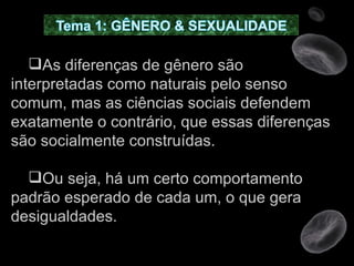 As diferenças de gênero são interpretadas como naturais pelo senso comum, mas as ciências sociais defendem exatamente o contrário, que essas diferenças são socialmente construídas.  Ou seja, há um certo comportamento padrão esperado de cada um, o que gera desigualdades. 