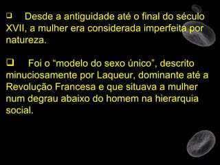 Desde a antiguidade até o final do século XVII, a mulher era considerada imperfeita por natureza.  Foi o “modelo do sexo único”, descrito minuciosamente por Laqueur, dominante até a Revolução Francesa e que situava a mulher num degrau abaixo do homem na hierarquia social.  