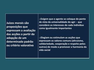 oExigem que o agente se coloque do ponto
Juízos morais são        de vista da universalidade do agir - que
                         considere os interesses de cada indivíduo
proposições que          como igualmente importantes
expressam a avaliação
das acções a partir da
adopção de um            oElogiam ou estimulam as acções que
determinado padrão       expressam os valores comuns (altruísmo,
                         solidariedade, cooperação e respeito pelos
ou critério valorativo   outros) de modo a promover a harmonia da
                         vida social
 
