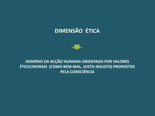 DIMENSÃO ÉTICA




   DOMÍNIO DA ACÇÃO HUMANA ORIENTADO POR VALORES
ÉTICO/MORAIS (COMO BEM-MAL, JUSTO-INJUSTO) PROPOSTOS
                  PELA CONSCIÊNCIA
 