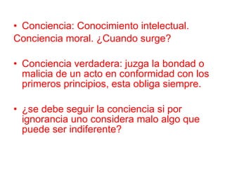 Conciencia: Conocimiento intelectual. Conciencia moral. ¿Cuando surge? Conciencia verdadera: juzga la bondad o malicia de un acto en conformidad con los primeros principios, esta obliga siempre. ¿se debe seguir la conciencia si por ignorancia uno considera malo algo que puede ser indiferente? 
