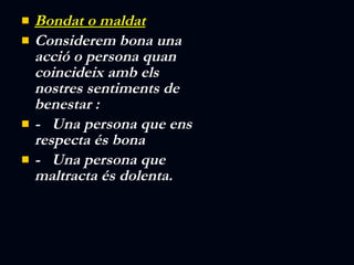 Bondat o maldat Considerem bona una acció o persona quan coincideix amb els nostres sentiments de benestar : -  Una persona que ens respecta és bona -  Una persona que maltracta és dolenta. 