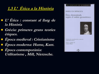 1.3 L’  È tica a la Història L’ Ètica : constant al llarg de la Història Grècia:  primeres grans teories ètiques. Època  medieval : Cristianisme Època  moderna: Hume, Kant. Època contemporània: Utilitarisme ,   Mill, Nietzsche.  