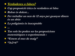 Verdaderes o falses? Cap proposició ètica és verdadera ni falsa Robar és dolent... Fer treballar un nen de 12 anys per guanyar diners és un abús La poligàmia és inaceptable ... Tan sols ho poden ser les proposicions matemàtiques o experimentals : “ Estem al mes de maig” “ 3x2=6” 