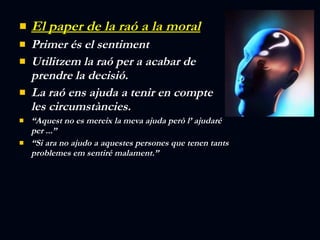 El paper de la raó a la moral Primer és el sentiment Utilitzem la raó per a acabar de prendre la decisió. La raó ens ajuda a tenir en compte les circumstàncies. “ Aquest no es mereix la meva ajuda però l’ ajudaré per ...” “ Si ara no ajudo a aquestes persones que tenen tants problemes em sentiré malament.” 