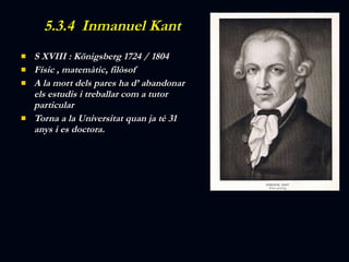 5.3.4  Inmanuel Kant S XVIII : Königsberg 1724 / 1804 Físic , matemàtic, filòsof A la mort dels pares ha d’ abandonar els estudis i treballar com a tutor particular Torna a la Universitat quan ja té 31 anys i es doctora. 