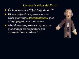 La teoria ètica de Kant És la resposta a “Què haig de fer?” El seu objectiu és proposar una ètica que valgui  universalment,  que ningú pugui estar en contra. Així doncs no proposa cap norma que s’ hagi de respectar : per exemple “ser solidaris”. 