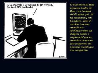 L’ humorista El Roto expressa la idea de Kant : ser humans vol dir saber què cal fer moralment, tots ho sabem , hem d’ escoltar la nostra consciència. Al dibuix veiem un dirigent polític o empresarial que és conscient de que no està respectant els principis morals que tots compartim. 