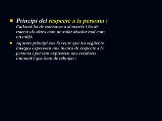 Principi del  respecte a la persona  :  Cadascú ha de tractar-se a sí mateix i ha de tractar als altres com un valor absolut mai com un mitjà. Aquesta principi ens fa veure que les següents imatges expressen una manca de respecte a la persona i per tant expressen una conducta immoral i que hem de rebutjar : 