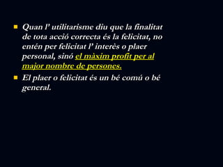 Quan l’ utilitarisme diu que la finalitat de tota acció correcta és la felicitat, no entén per felicitat l’ interès o plaer personal, sinó  el màxim profit per al major nombre de persones. El plaer o felicitat és un bé comú o bé general. 