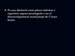 Fa una distinció entre plaers inferiors i superiors segons promoguin o no el desenvolupament moral propi de l’ ésser humà. 