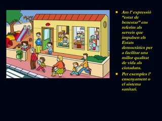 Am l’ expressió “estat de benestar” ens referim als serveis que impulsen els Estats democràtics per a facilitar una millor qualitat de vida als ciutadans. Per exemples l’ ensenyament o el sistema sanitari. 