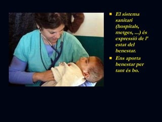 El sistema sanitari (hospitals, metges, ...) és expressió de l’ estat del benestar. Ens aporta benestar per tant és bo. 
