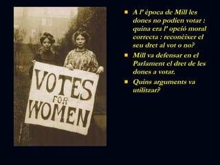 A l’ època de Mill les dones no podien votar : quina era l’ opció moral correcta : reconèixer el seu dret al vot o no? Mill va defensar en el Parlament el dret de les dones a votar. Quins arguments va utilitzar? 