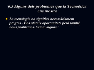 6.3 Alguns dels problemes que la Tecnoètica ens mostra La tecnologia no significa necessàriament progrés . Ens ofereix oportunitats però també nous problemes. Veiem alguns : 