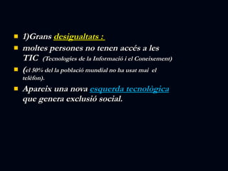 1)Grans  desigualtats :  moltes persones no tenen accés a les TIC  (Tecnologies de la Informació i el Coneixement) ( el 50% del la població mundial no ha usat mai  el telèfon).  Apareix una nova  esquerda tecnològica  que genera exclusió social. 