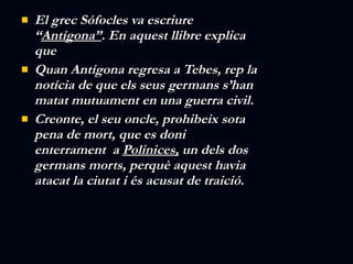 El grec Sófocles va escriure “ Antígona” . En aquest llibre explica que  Quan Antígona regresa a Tebes, rep la notícia de que els seus germans s’han matat mutuament en una guerra civil.  Creonte, el seu oncle, prohibeix sota pena de mort, que es doni enterrament  a  Polinices,  un dels dos germans morts, perquè aquest havia atacat la ciutat i és acusat de traició. 