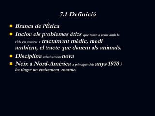7.1 Definició Branca de l‘Ètica  Inclou els problemes ètics  que tenen a veure amb la vida en general  :  tractament mèdic, medi ambient, el tracte que donem als animals. Disciplina  relativament  nova Neix a Nord-Amèrica  a principis dels  anys 1970  i  ha tingut un creixement  enorme. 