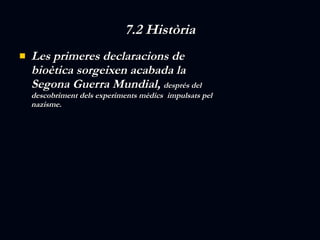 7.2 Història Les primeres declaracions de bioètica sorgeixen acabada la Segona Guerra Mundial,  després del descobriment dels experiments mèdics  impulsats pel nazisme.  