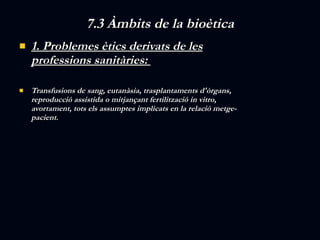 7.3 Àmbits de la bioètica 1. Problemes ètics derivats de les professions sanitàries:  Transfusions de sang, eutanàsia, trasplantaments d'òrgans, reproducció assistida o mitjançant fertilització in vitro, avortament, tots els assumptes implicats en la relació metge-pacient. 