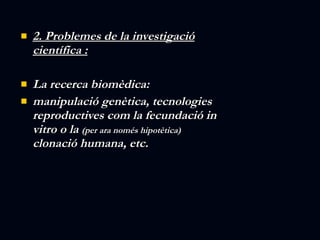 2. Problemes de la investigació científica : La recerca biomèdica: manipulació genètica, tecnologies reproductives com la fecundació in vitro o la  (per ara només hipotètica)  clonació humana, etc. 