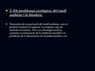 3. Els problemes ecològics, del medi ambient i la biosfera:  Necessitat de conservació del medi ambient, com el perill d’ extinció d’ espècies i el respecte cap als animals i la natura,  l'ús o no d'energia nuclear, controlar el creixement de la població mundial i el problema de l’ alimentació en els països pobres, etc. 