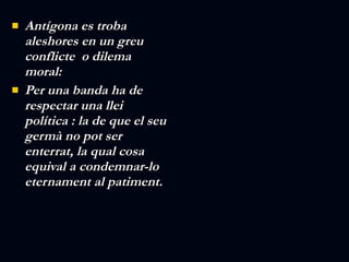 Antígona es troba aleshores en un greu conflicte  o dilema moral: Per una banda ha de respectar una llei política : la de que el seu germà no pot ser enterrat, la qual cosa equival a condemnar-lo eternament al patiment. 