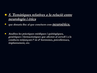 5. Temàtiques relatives a la relació entre neurologia i ètica que donaria lloc al que coneixem com  neuroètica. Analitza les pràctiques mèdiques i quirúrgiques, genètiques i farmacèutiques que afecten al cervell i a la  conducta mitjançant l’ ús d’ hormones, psicofàrmacs, implantament, etc. 