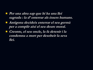 Per una altra sap que hi ha una llei sagrada : la d’ enterrar als éssers humans. Antígona decideix enterrar el seu germà per a complir així el seu deure moral. Creonte, el seu oncle, la fa detenir i la condemna a mort per desobeir la seva llei. 