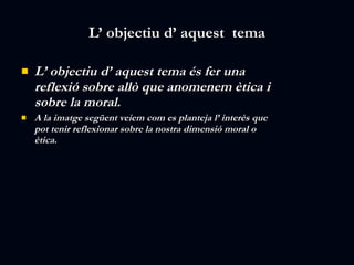 L’ objectiu d’ aquest  tema L’ objectiu d’ aquest tema és fer una reflexió sobre allò que anomenem ètica i sobre la moral. A la imatge següent veiem com es planteja l’ interès que pot tenir reflexionar sobre la nostra dimensió moral o ètica. 