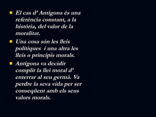 El cas d’ Antígona és una referència constant, a la història, del valor de la moralitat. Una cosa són les lleis polítiques  i una altra les lleis o principis morals. Antígona va decidir complir la llei moral d’ enterrar al seu germà. Va perdre la seva vida per ser conseqüent amb els seus valors morals. 