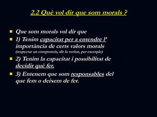 2.2 Què vol dir que som morals ? Que som morals vol dir que  1) Tenim  capacitat per a entendre l’  importància de certs valors morals  (respectar un compromís, dir la veritat, per exemple)  2) Tenim la capacitat i possibilitat de  decidir què fer. 3) Entenem que som  responsables  del que fem o deixem de fer. 
