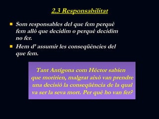 2.3 Responsabilitat Som responsables del que fem perquè fem allò que decidim o perquè decidim no fer. Hem d’ assumir les conseqüències del que fem. Tant Antígona com Héctor sabien  que moririen, malgrat això van prendre una decisió la conseqüència de la qual va ser la seva mort. Per què ho van fer? 