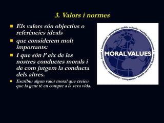 3. Valors i normes Els valors són objectius o referències ideals que considerem molt importants:  I que són l’ eix de les nostres conductes morals i de com jutgem la conducta dels altres. Escribiu algun valor moral que creieu que la gent té en compte a la seva vida. 