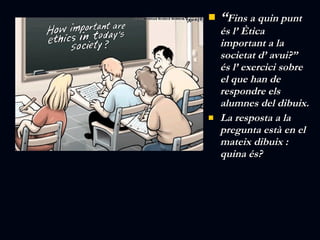“ Fins a quin punt és l’ Ètica important a la societat d’ avui?” és l’ exercici sobre el que han de respondre els alumnes del dibuix. La resposta a la pregunta està en el mateix dibuix : quina és? 