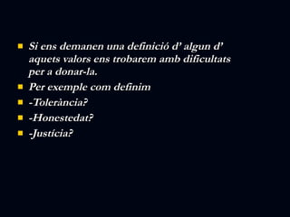Si ens demanen una definició d’ algun d’ aquets valors ens trobarem amb dificultats per a donar-la. Per exemple com definim  -Tolerància? -Honestedat? -Justícia? 