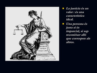 La justícia és un valor : és una característica ideal.  Una persona és justa si és imparcial, si sap reconèixer allò que correspon als altres. 
