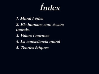 Índex 1. Moral i ètica   2. Els humans som éssers morals.   3.  Valors i normes 4. La consciència moral 5. Teories ètiques   