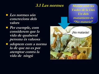 3.1 Les normes Les normes són concrecions dels valors Per exemple, com considerem que la vida de qualsevol persona és valuosa adoptem com a norma la de que no es pot atemptar contra la vida de  ningú Moisés amb les Taules de la Llei. Un dels manaments és “No mataràs ” 